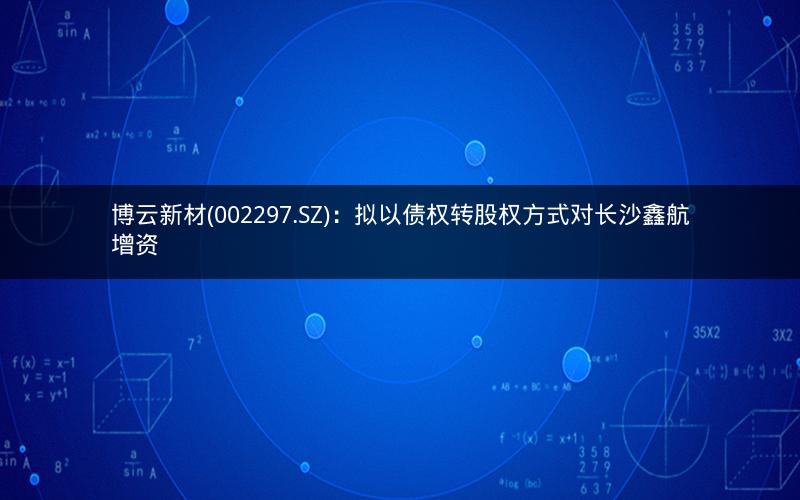 博云新材(002297.SZ):拟以债权转股权方式对长沙鑫航增资 博云新材(002297.SZ):拟以债权转股权方式对长沙鑫航增资