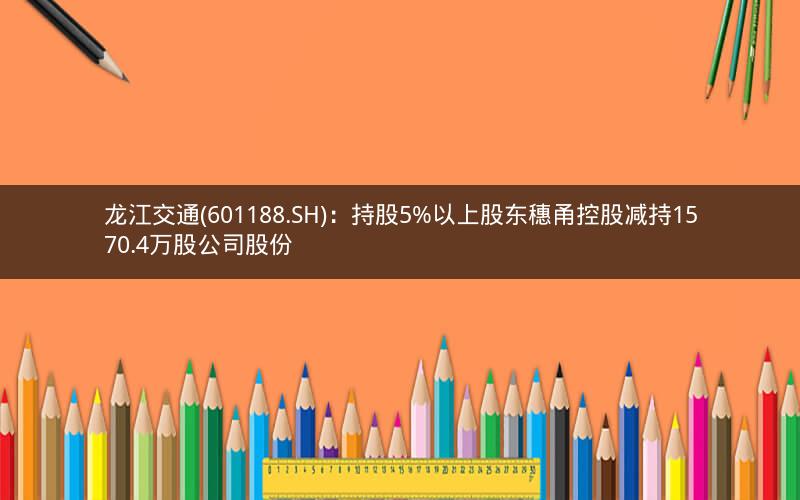 龙江交通(601188.SH)：持股5%以上股东穗甬控股减持1570.4万股公司股份