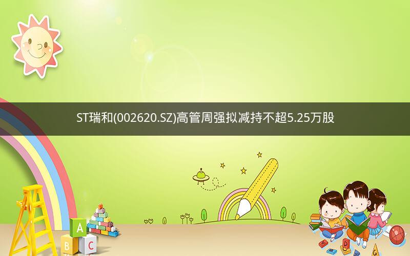 ST瑞和(002620.SZ)高管周强拟减持不超5.25万股