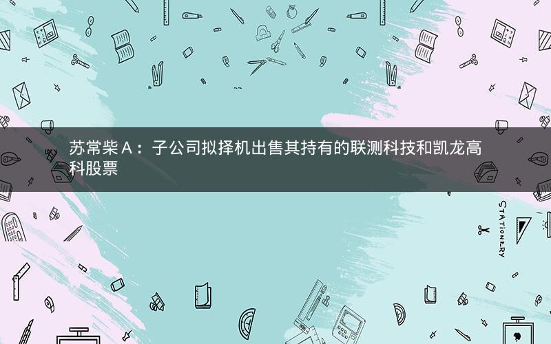 苏常柴Ａ：子公司拟择机出售其持有的联测科技和凯龙高科股票