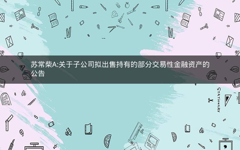 苏常柴A:关于子公司拟出售持有的部分交易性金融资产的公告