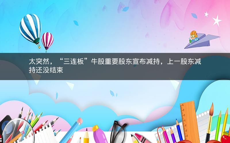 太突然，“三连板”牛股重要股东宣布减持，上一股东减持还没结束