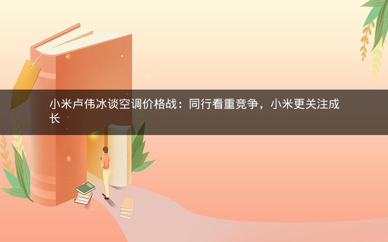 小米卢伟冰谈空调价格战：同行看重竞争，小米更关注成长
