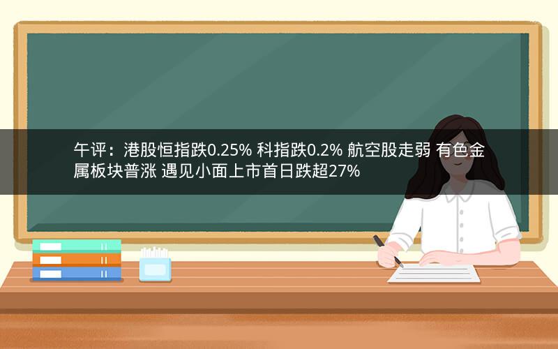 午评：港股恒指跌0.25% 科指跌0.2% 航空股走弱 有色金属板块普涨 遇见小面上市首日跌超27%
