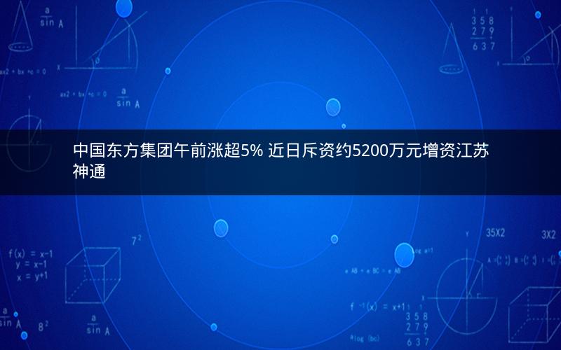 中国东方集团午前涨超5% 近日斥资约5200万元增资江苏神通
