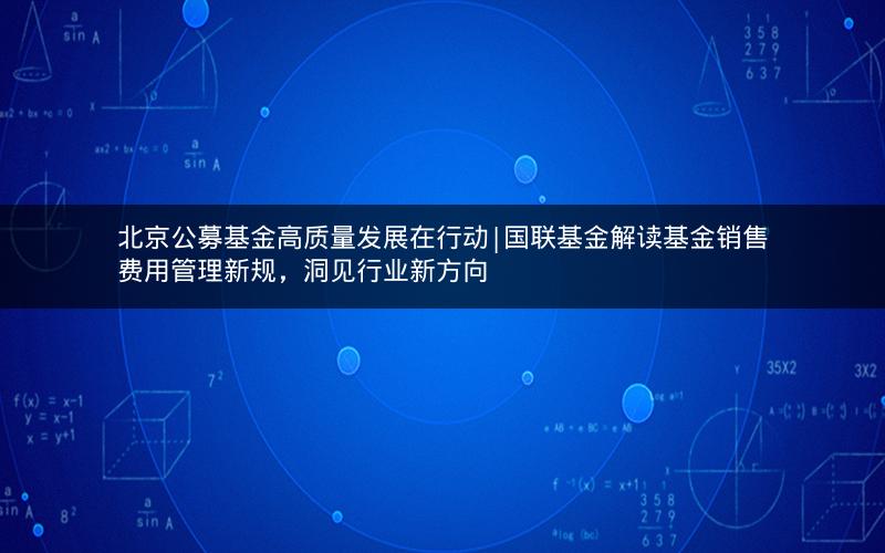 北京公募基金高质量发展在行动|国联基金解读基金销售费用管理新规，洞见行业新方向