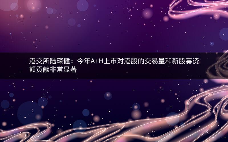 港交所陆琛健：今年A+H上市对港股的交易量和新股募资额贡献非常显著