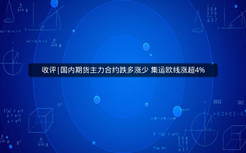 收评|国内期货主力合约跌多涨少 集运欧线涨超4%