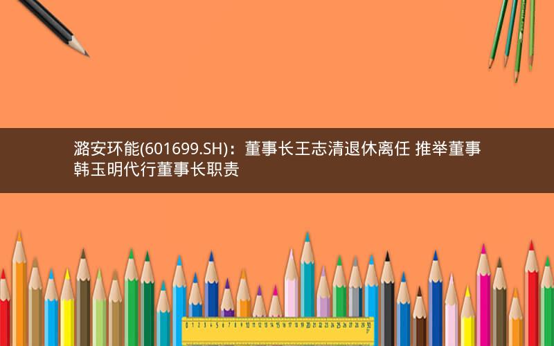 潞安环能(601699.SH)：董事长王志清退休离任 推举董事韩玉明代行董事长职责