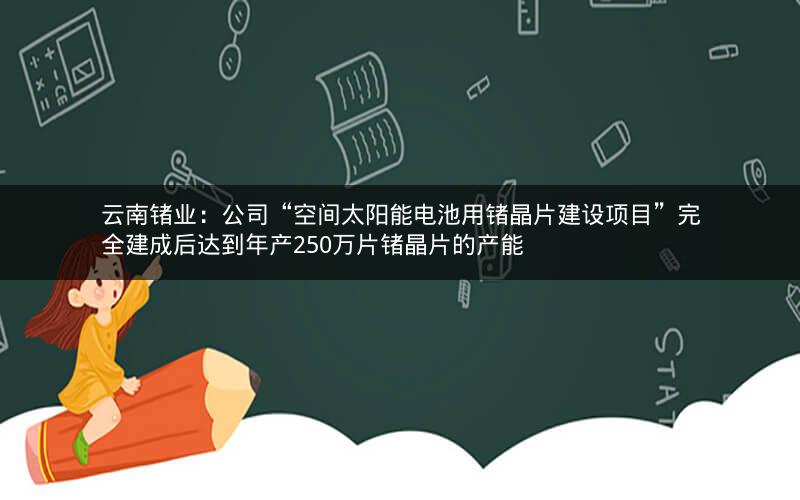 云南锗业：公司“空间太阳能电池用锗晶片建设项目”完全建成后达到年产250万片锗晶片的产能