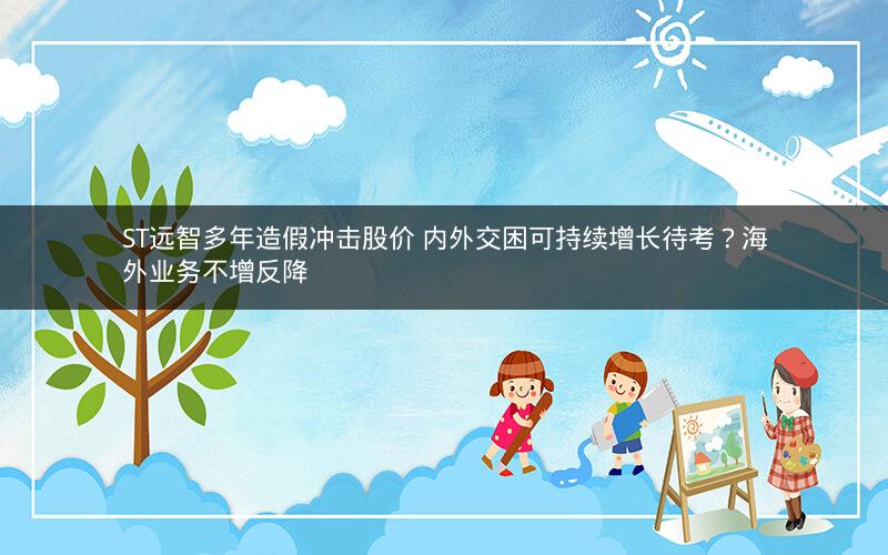 ST远智多年造假冲击股价 内外交困可持续增长待考？海外业务不增反降