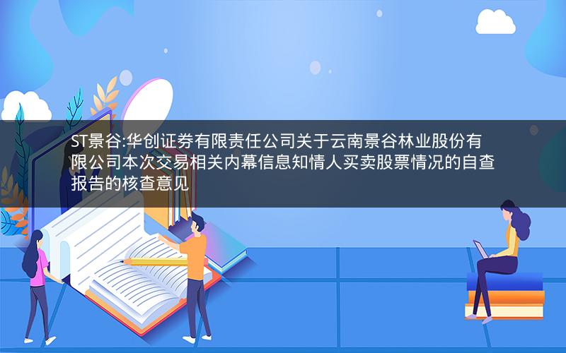 ST景谷:华创证券有限责任公司关于云南景谷林业股份有限公司本次交易相关内幕信息知情人买卖股票情况的自查报告的核查意见