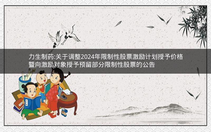 力生制药:关于调整2024年限制性股票激励计划授予价格暨向激励对象授予预留部分限制性股票的公告