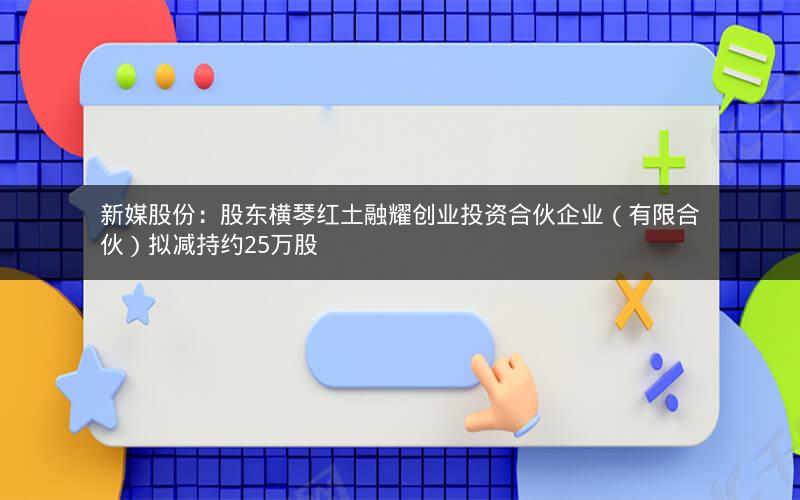 新媒股份：股东横琴红土融耀创业投资合伙企业（有限合伙）拟减持约25万股