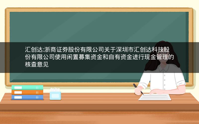 汇创达:浙商证券股份有限公司关于深圳市汇创达科技股份有限公司使用闲置募集资金和自有资金进行现金管理的核查意见