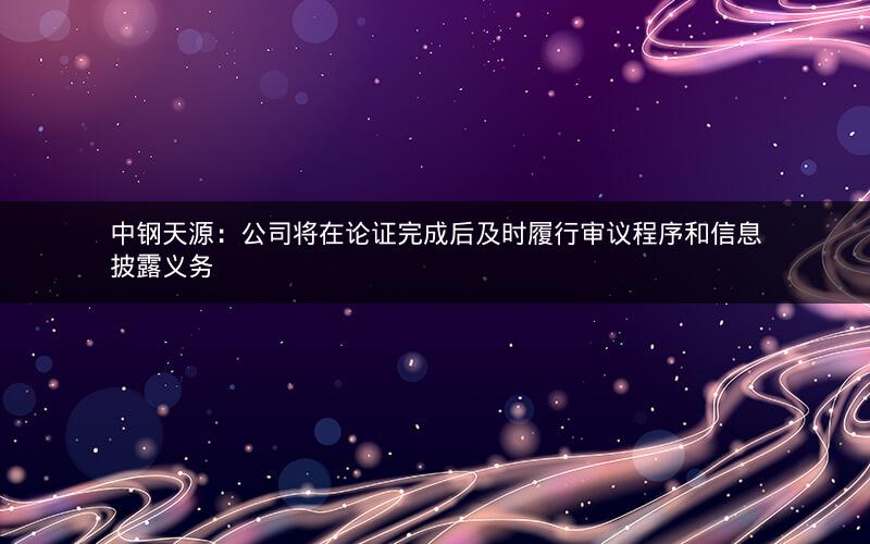 中钢天源：公司将在论证完成后及时履行审议程序和信息披露义务