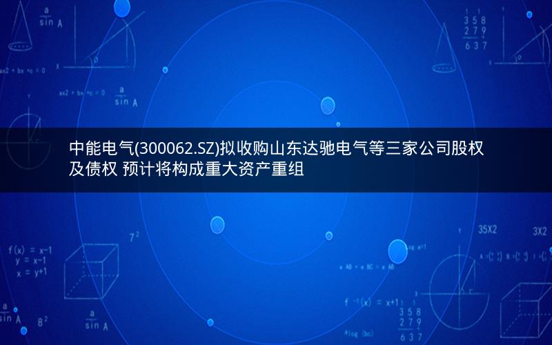 中能电气(300062.SZ)拟收购山东达驰电气等三家公司股权及债权 预计将构成重大资产重组