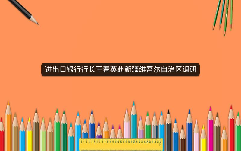 进出口银行行长王春英赴新疆维吾尔自治区调研