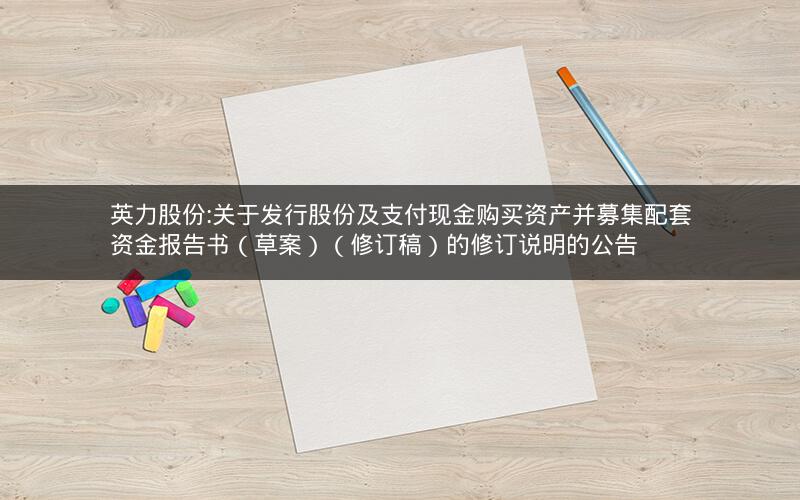 英力股份:关于发行股份及支付现金购买资产并募集配套资金报告书（草案）（修订稿）的修订说明的公告