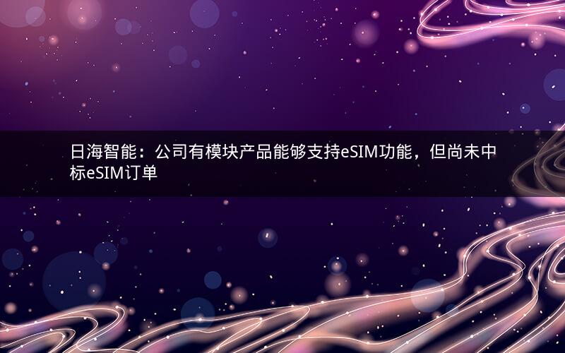 日海智能：公司有模块产品能够支持eSIM功能，但尚未中标eSIM订单