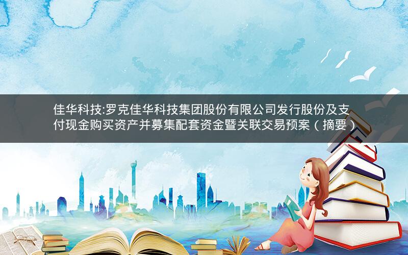 佳华科技:罗克佳华科技集团股份有限公司发行股份及支付现金购买资产并募集配套资金暨关联交易预案（摘要）