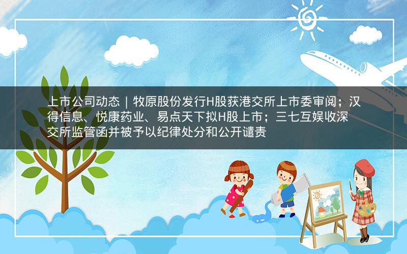 上市公司动态 | 牧原股份发行H股获港交所上市委审阅；汉得信息、悦康药业、易点天下拟H股上市；三七互娱收深交所监管函并被予以纪律处分和公开谴责