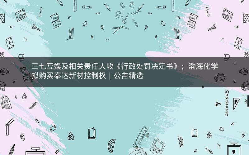 三七互娱及相关责任人收《行政处罚决定书》；渤海化学拟购买泰达新材控制权｜公告精选