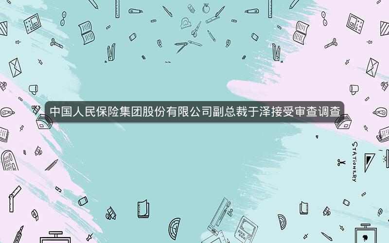 中国人民保险集团股份有限公司副总裁于泽接受审查调查
