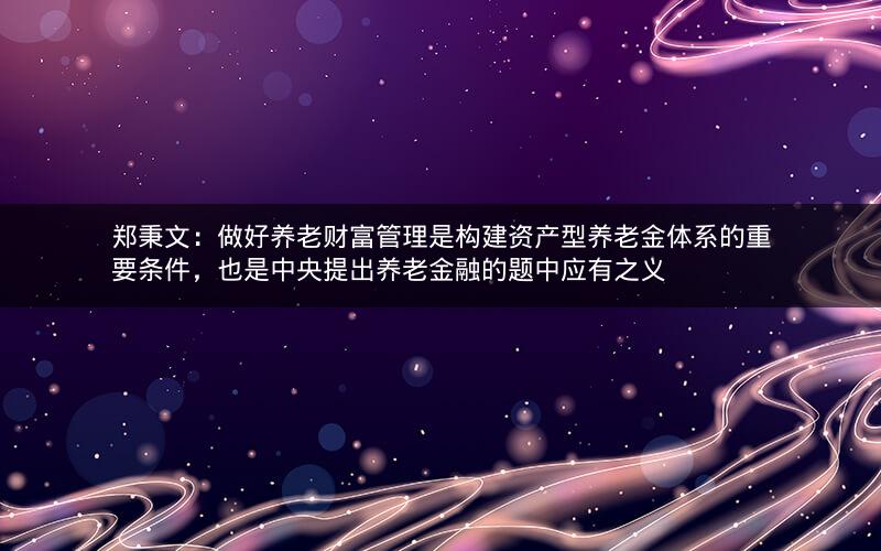郑秉文：做好养老财富管理是构建资产型养老金体系的重要条件，也是中央提出养老金融的题中应有之义