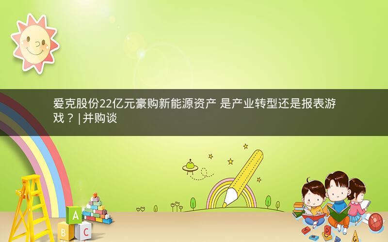 爱克股份22亿元豪购新能源资产 是产业转型还是报表游戏？|并购谈