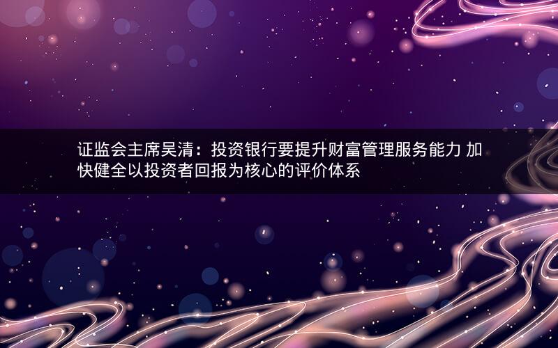 证监会主席吴清：投资银行要提升财富管理服务能力 加快健全以投资者回报为核心的评价体系