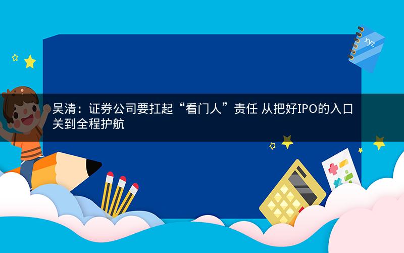 吴清：证券公司要扛起“看门人”责任 从把好IPO的入口关到全程护航