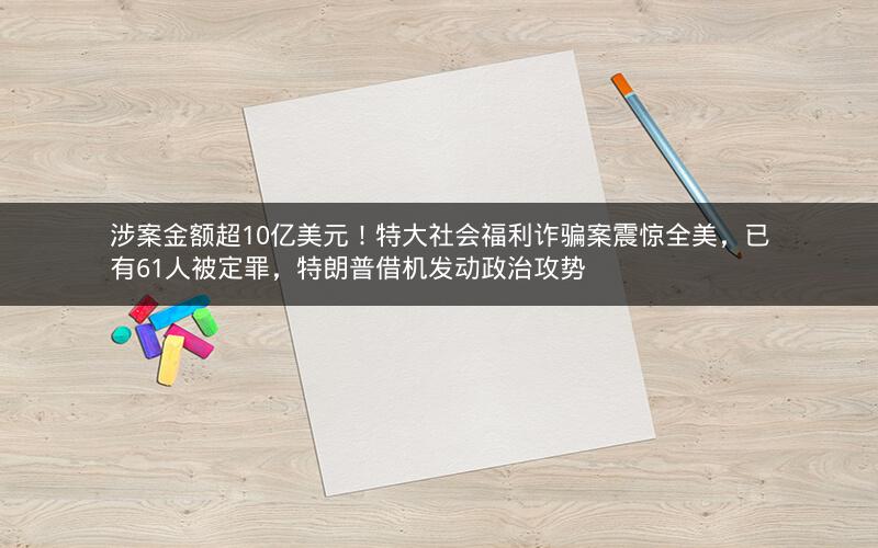 涉案金额超10亿美元！特大社会福利诈骗案震惊全美，已有61人被定罪，特朗普借机发动政治攻势