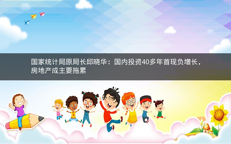 国家统计局原局长邱晓华：国内投资40多年首现负增长，房地产成主要拖累