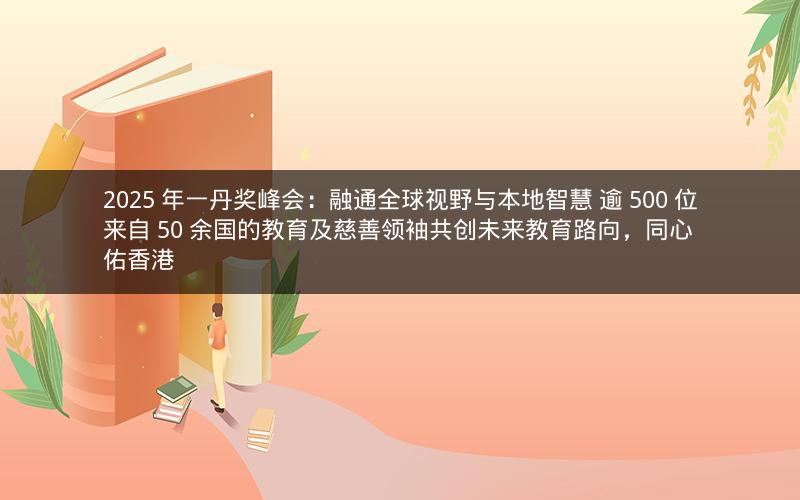 2025 年一丹奖峰会：融通全球视野与本地智慧 逾 500 位来自 50 余国的教育及慈善领袖共创未来教育路向，同心佑香港