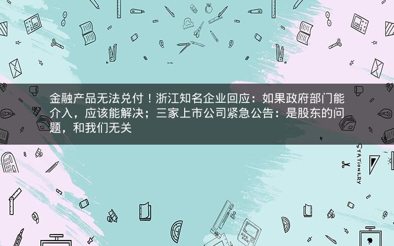 金融产品无法兑付！浙江知名企业回应：如果政府部门能介入，应该能解决；三家上市公司紧急公告：是股东的问题，和我们无关