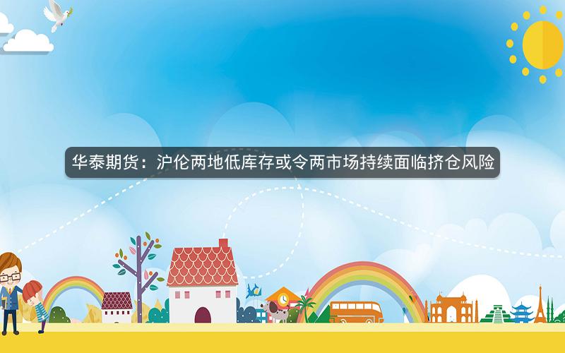 华泰期货：沪伦两地低库存或令两市场持续面临挤仓风险