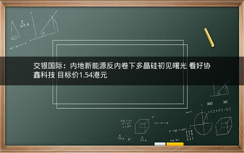 交银国际：内地新能源反内卷下多晶硅初见曙光 看好协鑫科技 目标价1.54港元
