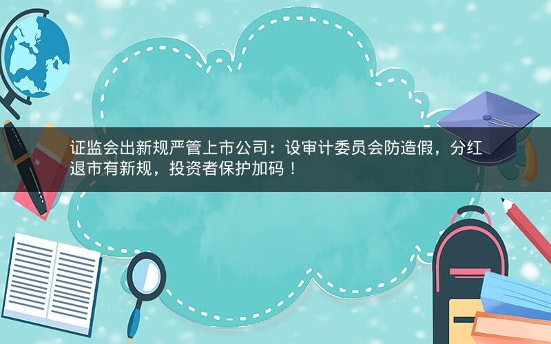 证监会出新规严管上市公司：设审计委员会防造假，分红退市有新规，投资者保护加码！