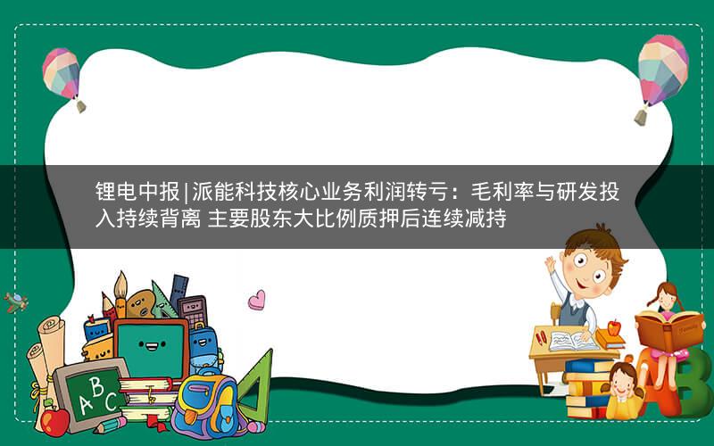 锂电中报|派能科技核心业务利润转亏：毛利率与研发投入持续背离 主要股东大比例质押后连续减持