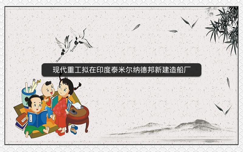 现代重工拟在印度泰米尔纳德邦新建造船厂