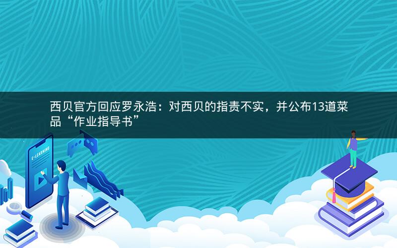 西贝官方回应罗永浩：对西贝的指责不实，并公布13道菜品“作业指导书”