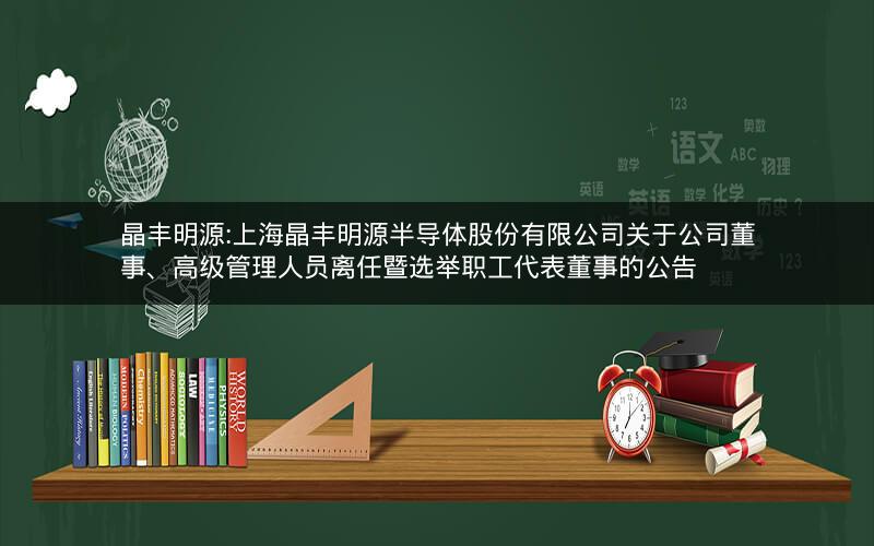晶丰明源:上海晶丰明源半导体股份有限公司关于公司董事、高级管理人员离任暨选举职工代表董事的公告