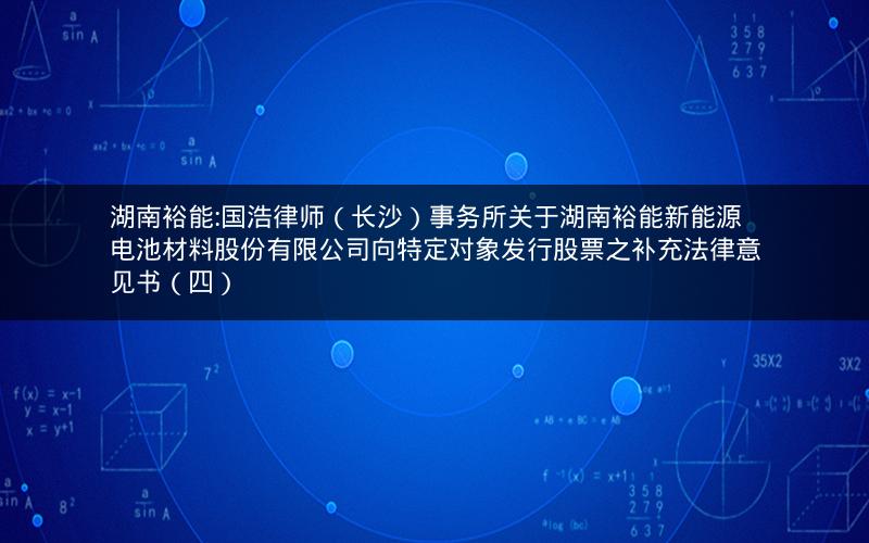 湖南裕能:国浩律师（长沙）事务所关于湖南裕能新能源电池材料股份有限公司向特定对象发行股票之补充法律意见书（四）