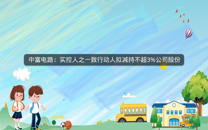 中富电路:实控人之一致行动人拟减持不超3%公司股份 中富电路:实控人之一致行动人拟减持不超3%公司股份