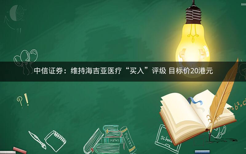 中信证券：维持海吉亚医疗“买入”评级 目标价20港元