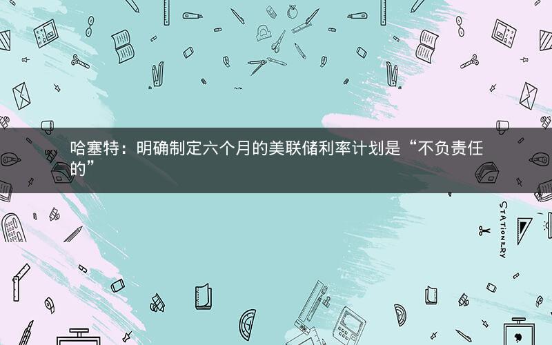 哈塞特:明确制定六个月的美联储利率计划是“不负责任的” 哈塞特:明确制定六个月的美联储利率计划是“不负责任的”