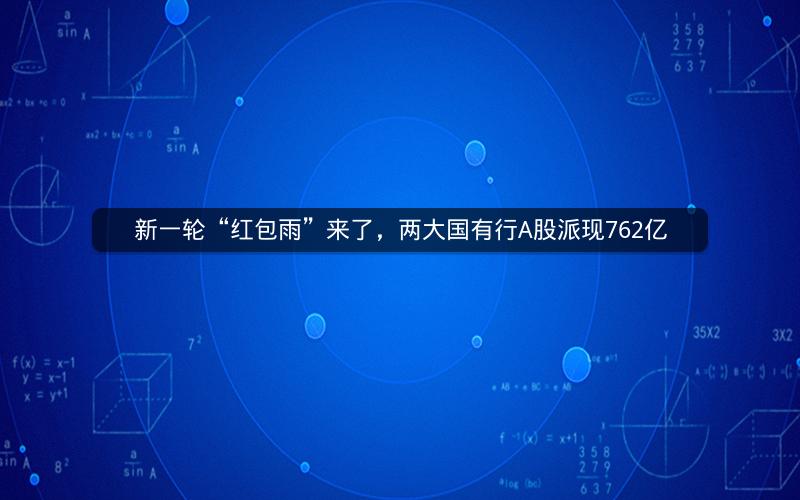 新一轮“红包雨”来了，两大国有行A股派现762亿