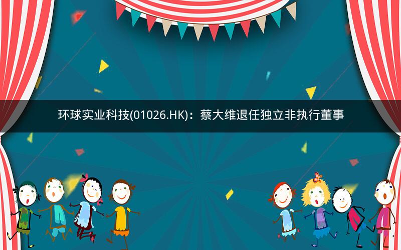 环球实业科技(01026.HK)：蔡大维退任独立非执行董事