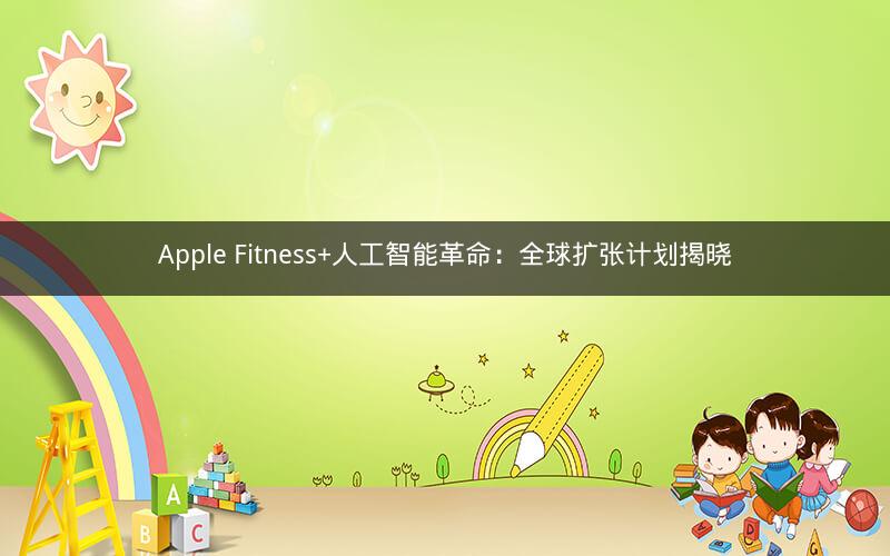 Apple Fitness+人工智能革命：全球扩张计划揭晓